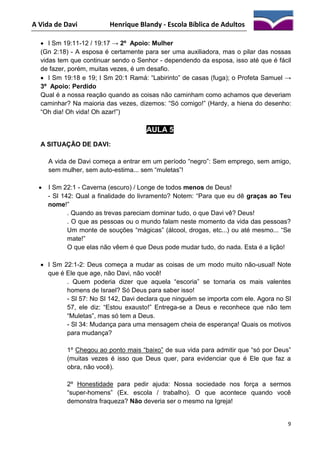 A Vida de Davi

Henrique Blandy - Escola Bíblica de Adultos

 I Sm 19:11-12 / 19:17 → 2º Apoio: Mulher
(Gn 2:18) - A esposa é certamente para ser uma auxiliadora, mas o pilar das nossas
vidas tem que continuar sendo o Senhor - dependendo da esposa, isso até que é fácil
de fazer, porém, muitas vezes, é um desafio.
 I Sm 19:18 e 19; I Sm 20:1 Ramá: “Labirinto” de casas (fuga); o Profeta Samuel →
3º Apoio: Perdido
Qual é a nossa reação quando as coisas não caminham como achamos que deveriam
caminhar? Na maioria das vezes, dizemos: “Só comigo!” (Hardy, a hiena do desenho:
“Oh dia! Oh vida! Oh azar!”)

AULA 5
A SITUAÇÃO DE DAVI:
A vida de Davi começa a entrar em um período “negro”: Sem emprego, sem amigo,
sem mulher, sem auto-estima... sem “muletas”!


I Sm 22:1 - Caverna (escuro) / Longe de todos menos de Deus!
- Sl 142: Qual a finalidade do livramento? Notem: “Para que eu dê graças ao Teu
nome!”
. Quando as trevas pareciam dominar tudo, o que Davi vê? Deus!
. O que as pessoas ou o mundo falam neste momento da vida das pessoas?
Um monte de souções “mágicas” (álcool, drogas, etc...) ou até mesmo... “Se
mate!”
O que elas não vêem é que Deus pode mudar tudo, do nada. Esta é a lição!

 I Sm 22:1-2: Deus começa a mudar as coisas de um modo muito não-usual! Note
que é Ele que age, não Davi, não você!
. Quem poderia dizer que aquela “escoria” se tornaria os mais valentes
homens de Israel? Só Deus para saber isso!
- Sl 57: No Sl 142, Davi declara que ninguém se importa com ele. Agora no Sl
57, ele diz: “Estou exausto!” Entrega-se a Deus e reconhece que não tem
“Muletas”, mas só tem a Deus.
- Sl 34: Mudança para uma mensagem cheia de esperança! Quais os motivos
para mudança?
1º Chegou ao ponto mais “baixo” de sua vida para admitir que “só por Deus”
(muitas vezes é isso que Deus quer, para evidenciar que é Ele que faz a
obra, não você).
2º Honestidade para pedir ajuda: Nossa sociedade nos força a sermos
“super-homens” (Ex. escola / trabalho). O que acontece quando você
demonstra fraqueza? Não deveria ser o mesmo na Igreja!

9

 