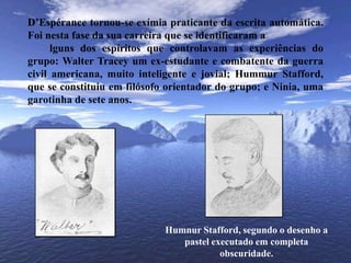 	D’Espérance tornou-se exímia praticante da escrita automática. Foi nesta fase da sua carreira que se identificaram a		lguns dos espíritos que controlavam as experiências do grupo: Walter Tracey um ex-estudante e combatente da guerra civil americana, muito inteligente e jovial; HummurStafford, que se constituiu em filósofo orientador do grupo; e Ninia, uma garotinha de sete anos. HumnurStafford, segundo o desenho a pastel executado em completa obscuridade.