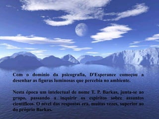 Com o domínio da psicografia, D'Esperance começou a desenhar as figuras luminosas que percebia no ambiente. Nesta época um intelectual de nome T. P. Barkas, junta-se ao grupo, passando a inquirir os espíritos sobre assuntos científicos. O nível das respostas era, muitas vezes, superior ao do próprio Barkas. 
