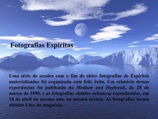 Fotografias EspíritasUma série de sessões com o fim de obter fotografias de Espíritos materializados foi organizada com feliz êxito. Um relatório dessas experiências foi publicado no Medium and Daybreak, de 28 de março de 1890, e as fotografias obtidas acham-se reproduzidas, em 18 de abril do mesmo ano, na mesma revista. As fotografias foram obtidas à luz do magnésio.