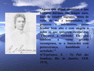 “Agora que afinal encontrei o que buscava durante tão longos anos, anos de estudos ingratos, misto de raios de sol e tempestades, de prazeres e sofrimentos, posso bradar bem alto e com alegria a todos os que quiserem escutar-me: ‘Encontrei a Verdade! Ela será também a vossa grande recompensa, se a buscardes com perseverança, humildade e seriedade.’”(d’Espérance, E. - No País das Sombras, Rio de Janeiro, FEB, 1974).