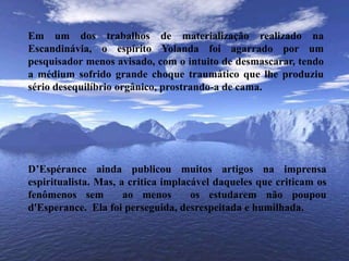 Em um dos trabalhos de materialização realizado na Escandinávia, o espírito Yolanda foi agarrado por um pesquisador menos avisado, com o intuito de desmascarar, tendo a médium sofrido grande choque traumático que lhe produziu sério desequilíbrio orgânico, prostrando-a de cama.D’Espérance ainda publicou muitos artigos na imprensa espiritualista. Mas, a critica implacável daqueles que criticam os fenômenos sem  ao menos  os estudarem não poupou d'Esperance.  Ela foi perseguida, desrespeitada e humilhada.
