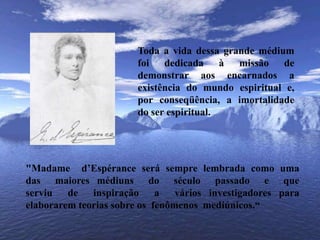 	Toda a vida dessa grande médium foi dedicada à missão de demonstrar aos encarnados a existência do mundo espiritual e, por conseqüência, a imortalidade do ser espiritual.	"Madame  d’Espérance será sempre lembrada como uma das  maiores médiuns  do  século  passado  e  que serviu  de  inspiração  a  vários investigadores para elaborarem teorias sobre os  fenômenos  mediúnicos.“