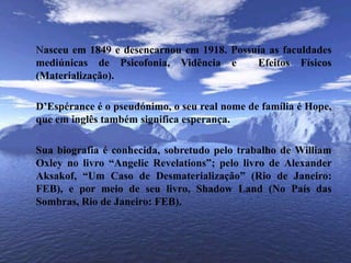 Nasceu em 1849 e desencarnou em 1918. Possuía as faculdades mediúnicas de Psicofonia, Vidência e  Efeitos Físicos (Materialização).	D’Espérance é o pseudónimo, o seu real nome de família é Hope, que em inglês também significa esperança. 	Sua biografia é conhecida, sobretudo pelo trabalho de William Oxley no livro “AngelicRevelations”; pelo livro de Alexander Aksakof, “Um Caso de Desmaterialização” (Rio de Janeiro: FEB), e por meio de seu livro, ShadowLand (No País das Sombras, Rio de Janeiro: FEB).