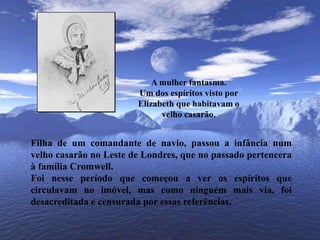 A mulher fantasma.Um dos espíritos visto por Elizabeth que habitavam o velho casarão.Filha de um comandante de navio, passou a infância num velho casarão no Leste de Londres, que no passado pertencera à família Cromwell. Foi nesse período que começou a ver os espíritos que circulavam no imóvel, mas como ninguém mais via, foi desacreditada e censurada por essas referências.
