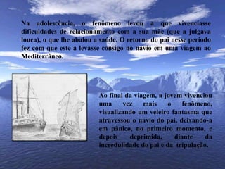 	Na adolescência, o fenômeno levou a que vivenciasse dificuldades de relacionamento com a sua mãe (que a julgava louca), o que lhe abalou a saúde. O retorno do pai nesse período fez com que este a levasse consigo no navio em uma viagem ao Mediterrâneo.Ao final da viagem, a jovem vivenciou uma vez mais o fenômeno, visualizando um veleiro fantasma que atravessou o navio do pai, deixando-a em pânico, no primeiro momento, e depois deprimida, diante da incredulidade do pai e da  tripulação.