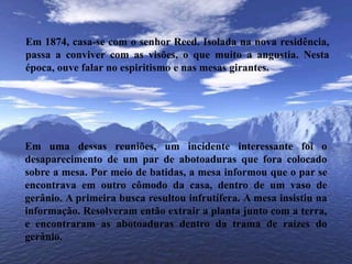 Em 1874, casa-se com o senhor Reed. Isolada na nova residência, passa a conviver com as visões, o que muito a angustia. Nesta época, ouve falar no espiritismo e nas mesas girantes.Em uma dessas reuniões, um incidente interessante foi o desaparecimento de um par de abotoaduras que fora colocado sobre a mesa. Por meio de batidas, a mesa informou que o par se encontrava em outro cômodo da casa, dentro de um vaso de gerânio. A primeira busca resultou infrutífera. A mesa insistiu na informação. Resolveram então extrair a planta junto com a terra, e encontraram as abotoaduras dentro da trama de raízes do gerânio.