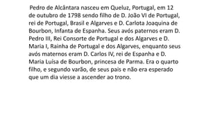 Pedro de Alcântara nasceu em Queluz, Portugal, em 12 
de outubro de 1798 sendo filho de D. João VI de Portugal, 
rei de Portugal, Brasil e Algarves e D. Carlota Joaquina de 
Bourbon, Infanta de Espanha. Seus avós paternos eram D. 
Pedro III, Rei Consorte de Portugal e dos Algarves e D. 
Maria I, Rainha de Portugal e dos Algarves, enquanto seus 
avós maternos eram D. Carlos IV, rei de Espanha e D. 
Maria Luísa de Bourbon, princesa de Parma. Era o quarto 
filho, e segundo varão, de seus pais e não era esperado 
que um dia viesse a ascender ao trono. 
 