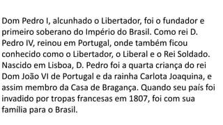 Dom Pedro I, alcunhado o Libertador, foi o fundador e 
primeiro soberano do Império do Brasil. Como rei D. 
Pedro IV, reinou em Portugal, onde também ficou 
conhecido como o Libertador, o Liberal e o Rei Soldado. 
Nascido em Lisboa, D. Pedro foi a quarta criança do rei 
Dom João VI de Portugal e da rainha Carlota Joaquina, e 
assim membro da Casa de Bragança. Quando seu país foi 
invadido por tropas francesas em 1807, foi com sua 
família para o Brasil. 
 