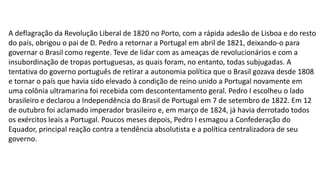 A deflagração da Revolução Liberal de 1820 no Porto, com a rápida adesão de Lisboa e do resto 
do país, obrigou o pai de D. Pedro a retornar a Portugal em abril de 1821, deixando-o para 
governar o Brasil como regente. Teve de lidar com as ameaças de revolucionários e com a 
insubordinação de tropas portuguesas, as quais foram, no entanto, todas subjugadas. A 
tentativa do governo português de retirar a autonomia política que o Brasil gozava desde 1808 
e tornar o país que havia sido elevado à condição de reino unido a Portugal novamente em 
uma colônia ultramarina foi recebida com descontentamento geral. Pedro I escolheu o lado 
brasileiro e declarou a Independência do Brasil de Portugal em 7 de setembro de 1822. Em 12 
de outubro foi aclamado imperador brasileiro e, em março de 1824, já havia derrotado todos 
os exércitos leais a Portugal. Poucos meses depois, Pedro I esmagou a Confederação do 
Equador, principal reação contra a tendência absolutista e a política centralizadora de seu 
governo. 
 