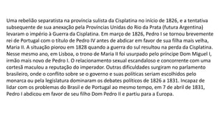 Uma rebelião separatista na província sulista da Cisplatina no início de 1826, e a tentativa 
subsequente de sua anexação pela Províncias Unidas do Rio da Prata (futura Argentina) 
levaram o império à Guerra da Cisplatina. Em março de 1826, Pedro I se tornou brevemente 
rei de Portugal com o título de Pedro IV antes de abdicar em favor de sua filha mais velha, 
Maria II. A situação piorou em 1828 quando a guerra do sul resultou na perda da Cisplatina. 
Nesse mesmo ano, em Lisboa, o trono de Maria II foi usurpado pelo príncipe Dom Miguel I, 
irmão mais novo de Pedro I. O relacionamento sexual escandaloso e concorrente com uma 
cortesã maculou a reputação do imperador. Outras dificuldades surgiram no parlamento 
brasileiro, onde o conflito sobre se o governo e suas políticas seriam escolhidos pelo 
monarca ou pela legislatura dominaram os debates políticos de 1826 a 1831. Incapaz de 
lidar com os problemas do Brasil e de Portugal ao mesmo tempo, em 7 de abril de 1831, 
Pedro I abdicou em favor de seu filho Dom Pedro II e partiu para a Europa. 
 