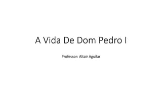 A Vida De Dom Pedro I 
Professor: Altair Aguilar 
 