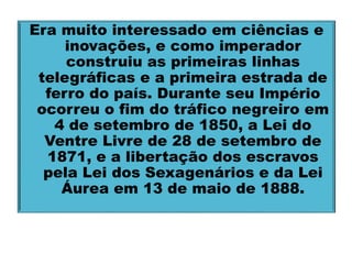 Era muito interessado em ciências e 
inovações, e como imperador 
construiu as primeiras linhas 
telegráficas e a primeira estrada de 
ferro do país. Durante seu Império 
ocorreu o fim do tráfico negreiro em 
4 de setembro de 1850, a Lei do 
Ventre Livre de 28 de setembro de 
1871, e a libertação dos escravos 
pela Lei dos Sexagenários e da Lei 
Áurea em 13 de maio de 1888. 
 