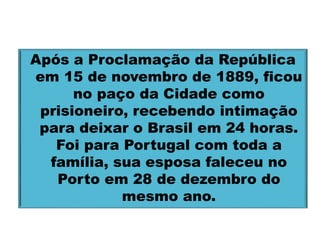 Após a Proclamação da República 
em 15 de novembro de 1889, ficou 
no paço da Cidade como 
prisioneiro, recebendo intimação 
para deixar o Brasil em 24 horas. 
Foi para Portugal com toda a 
família, sua esposa faleceu no 
Porto em 28 de dezembro do 
mesmo ano. 
 