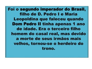 Foi o segundo imperador do Brasil, 
filho de D. Pedro I e Maria 
Leopoldina que faleceu quando 
Dom Pedro II tinha apenas 1 ano 
de idade. Era o terceiro filho 
homem do casal real, mas devido 
a morte de seus irmãos mais 
velhos, tornou-se o herdeiro do 
trono. 
 