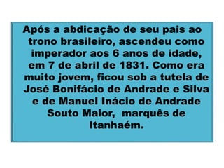 Após a abdicação de seu pais ao 
trono brasileiro, ascendeu como 
imperador aos 6 anos de idade, 
em 7 de abril de 1831. Como era 
muito jovem, ficou sob a tutela de 
José Bonifácio de Andrade e Silva 
e de Manuel Inácio de Andrade 
Souto Maior, marquês de 
Itanhaém. 
 