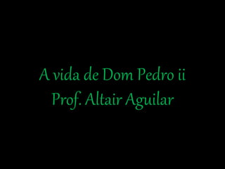 A vida de Dom Pedro ii 
Prof. Altair Aguilar 
 