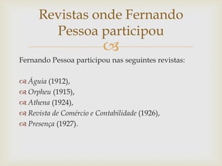 Revistas onde Fernando
        Pessoa participou
                          
Fernando Pessoa participou nas seguintes revistas:

 Águia (1912),
 Orpheu (1915),
 Athena (1924),
 Revista de Comércio e Contabilidade (1926),
 Presença (1927).
 