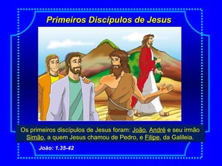 Primeiros Discípulos de JesusPrimeiros Discípulos de Jesus
Os primeiros discípulos de Jesus foram: João, André e seu irmão
Simão, a quem Jesus chamou de Pedro, e Filipe, da Galileia.
Os primeiros discípulos de Jesus foram: João, André e seu irmão
Simão, a quem Jesus chamou de Pedro, e Filipe, da Galileia.
João: 1.35-42
 