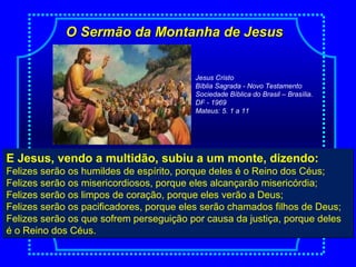 O Sermão da Montanha de JesusO Sermão da Montanha de Jesus
E Jesus, vendo a multidão, subiu a um monte, dizendo:
Felizes serão os humildes de espírito, porque deles é o Reino dos Céus;
Felizes serão os misericordiosos, porque eles alcançarão misericórdia;
Felizes serão os limpos de coração, porque eles verão a Deus;
Felizes serão os pacificadores, porque eles serão chamados filhos de Deus;
Felizes serão os que sofrem perseguição por causa da justiça, porque deles
é o Reino dos Céus.
E Jesus, vendo a multidão, subiu a um monte, dizendo:
Felizes serão os humildes de espírito, porque deles é o Reino dos Céus;
Felizes serão os misericordiosos, porque eles alcançarão misericórdia;
Felizes serão os limpos de coração, porque eles verão a Deus;
Felizes serão os pacificadores, porque eles serão chamados filhos de Deus;
Felizes serão os que sofrem perseguição por causa da justiça, porque deles
é o Reino dos Céus.
Jesus Cristo
Bíblia Sagrada - Novo Testamento
Sociedade Bíblica do Brasil – Brasília.
DF - 1969
Mateus: 5. 1 a 11
 