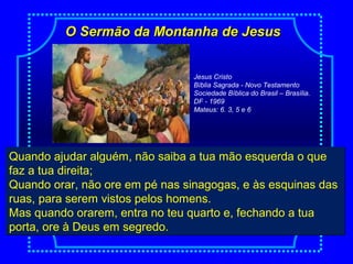 O Sermão da Montanha de JesusO Sermão da Montanha de Jesus
Quando ajudar alguém, não saiba a tua mão esquerda o que
faz a tua direita;
Quando orar, não ore em pé nas sinagogas, e às esquinas das
ruas, para serem vistos pelos homens.
Mas quando orarem, entra no teu quarto e, fechando a tua
porta, ore à Deus em segredo.
Quando ajudar alguém, não saiba a tua mão esquerda o que
faz a tua direita;
Quando orar, não ore em pé nas sinagogas, e às esquinas das
ruas, para serem vistos pelos homens.
Mas quando orarem, entra no teu quarto e, fechando a tua
porta, ore à Deus em segredo.
Jesus Cristo
Bíblia Sagrada - Novo Testamento
Sociedade Bíblica do Brasil – Brasília.
DF - 1969
Mateus: 6. 3, 5 e 6
 