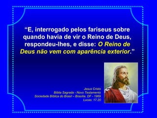 “E, interrogado pelos fariseus sobre
quando havia de vir o Reino de Deus,
respondeu-lhes, e disse: O Reino de
Deus não vem com aparência exterior.”
Jesus Cristo
Bíblia Sagrada - Novo Testamento
Sociedade Bíblica do Brasil – Brasília. DF - 1969
Lucas: 17.20
 