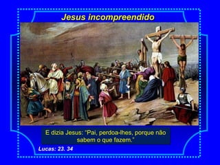 Jesus incompreendidoJesus incompreendido
E dizia Jesus: “Pai, perdoa-lhes, porque não
sabem o que fazem.”
E dizia Jesus: “Pai, perdoa-lhes, porque não
sabem o que fazem.”
Lucas: 23. 34
 