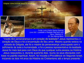 “Vocês têm perseverança e um coração de lealdade? Jesus representou o
coração de Deus e foi a encarnação de Seu amor. Mesmo quando estava na
estrada do Gólgota, ele foi o mestre da perseverança; preocupado com o
sofrimento de toda a humanidade, e foi a pessoa representativa da lealdade.
Jesus foi mais leal para com Deus do que qualquer outra pessoa na História.
Jesus ressuscitou e, durante quarenta dias, reuniu os seus discípulos com
base no padrão espiritual. Assim, foi iniciada a Providência do Segundo Israel,
iniciando os dois mil anos da História do Cristianismo até o tempo presente.”
Fonte: Livro Cheon Seong Gyeong
Livro XIV - Lealdade e Piedade Filial para com
Deus. Capítulo IV
Dr. Sun Myung Moon
Gólgota: colina na qual Jesus foi crucificado.
 
