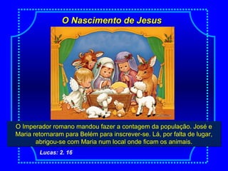 O Nascimento de JesusO Nascimento de Jesus
NascimentoO Imperador romano mandou fazer a contagem da população. José e
Maria retornaram para Belém para inscrever-se. Lá, por falta de lugar,
abrigou-se com Maria num local onde ficam os animais.
O Imperador romano mandou fazer a contagem da população. José e
Maria retornaram para Belém para inscrever-se. Lá, por falta de lugar,
abrigou-se com Maria num local onde ficam os animais.
Lucas: 2. 16
 