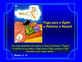 Fuga para o EgitoFuga para o Egito
e Retorno a Nazarée Retorno a Nazaré
NascimentoUm anjo apareceu em sonho a José e lhe disse: “Pegue
o menino e sua mãe, e foge para o Egito, porque o Rei
Herodes quer matar Jesus.”
Um anjo apareceu em sonho a José e lhe disse: “Pegue
o menino e sua mãe, e foge para o Egito, porque o Rei
Herodes quer matar Jesus.”
Mateus: 2. 13
 