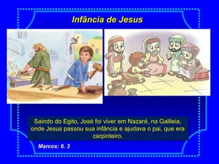 Infância de JesusInfância de Jesus
NascimentoSaindo do Egito, José foi viver em Nazaré, na Galileia,
onde Jesus passou sua infância e ajudava o pai, que era
carpinteiro.
Saindo do Egito, José foi viver em Nazaré, na Galileia,
onde Jesus passou sua infância e ajudava o pai, que era
carpinteiro.
Marcos: 6. 3
 