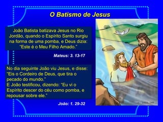 O Batismo de JesusO Batismo de Jesus
João Batista batizava Jesus no Rio
Jordão, quando o Espírito Santo surgiu
na forma de uma pomba, e Deus dizia:
“Este é o Meu Filho Amado.”
João Batista batizava Jesus no Rio
Jordão, quando o Espírito Santo surgiu
na forma de uma pomba, e Deus dizia:
“Este é o Meu Filho Amado.”
Mateus: 3. 13-17
No dia seguinte João viu Jesus, e disse:
“Eis o Cordeiro de Deus, que tira o
pecado do mundo.”
E João testificou, dizendo: “Eu vi o
Espírito descer do céu como pomba, e
repousar sobre ele.”
No dia seguinte João viu Jesus, e disse:
“Eis o Cordeiro de Deus, que tira o
pecado do mundo.”
E João testificou, dizendo: “Eu vi o
Espírito descer do céu como pomba, e
repousar sobre ele.”
João: 1. 29-32
 