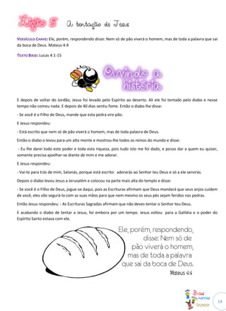 14
AA tteennttaaççããoo ddee JJeessuuss
VVEERRSSÍÍCCUULLOO CCHHAAVVEE:: Ele, porém, respondendo disse: Nem só de pão viverá o homem, mas de toda a palavra que sai
da boca de Deus. Mateus 4:4
TTEEXXTTOO BBAASSEE:: Lucas 4:1-15
E depois de voltar do Jordão, Jesus foi levado pelo Espírito ao deserto. Ali ele foi tentado pelo diabo e nesse
tempo não comeu nada. E depois de 40 dias sentiu fome. Então o diabo lhe disse:
- Se você é o Filho de Deus, mande que esta pedra vire pão.
E Jesus respondeu:
- Está escrito que nem só de pão viverá o homem, mas de toda palavra de Deus.
Então o diabo o levou para um alto monte e mostrou-lhe todos os reinos do mundo e disse:
- Eu lhe darei todo este poder e toda esta riqueza, pois tudo isto me foi dado, e posso dar a quem eu quiser,
somente precisa ajoelhar-se diante de mim e me adorar.
E Jesus respondeu:
- Vai-te para trás de mim, Satanás, porque está escrito: adorarás ao Senhor teu Deus e só a ele servirás.
Depois o diabo levou Jesus a Jerusalém e colocou na parte mais alta do templo e disse:
- Se você é o Filho de Deus, jogue-se daqui, pois as Escrituras afirmam que Deus mandará que seus anjos cuidem
de você, eles vão segurá-lo com as suas mãos para que nem mesmo os seus pés sejam feridos nas pedras.
Então Jesus respondeu: - As Escrituras Sagradas afirmam que não deves tentar o Senhor teu Deus.
E acabando o diabo de tentar a Jesus, foi embora por um tempo. Jesus voltou para a Galiléia e o poder do
Espírito Santo estava com ele.
 