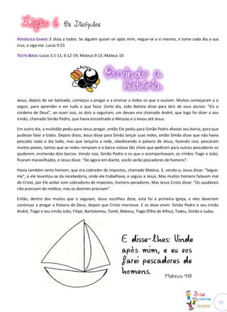17
OOss DDiissccííppuullooss
VVEERRSSÍÍCCUULLOO CCHHAAVVEE:: E dizia a todos: Se alguém quiser vir após mim, negue-se a si mesmo, e tome cada dia a sua
cruz, e siga-me. Lucas 9:23
TTEEXXTTOO BBAASSEE:: Lucas 5:1-11; 6:12-19; Mateus 9:13; Mateus 10
Jesus, depois de ser batizado, começou a pregar e a ensinar a todos os que o ouviam. Muitos começaram a o
seguir, para aprender e ver tudo o que fazia. Certo dia, João Batista disse para dois de seus alunos: “Eis o
cordeiro de Deus”, ao ouvir isso, os dois o seguiram, um desses era chamado André, que logo foi dizer a seu
irmão, chamado Simão Pedro, que havia encontrado o Messias e o levou até Jesus.
Em outro dia, a multidão pediu para Jesus pregar, então Ele pediu para Simão Pedro afastar seu barco, para que
pudesse falar a todos. Depois disso, Jesus disse para Simão lançar suas redes, então Simão disse que não havia
pescado nada o dia todo, mas que lançaria a rede, obedecendo à palavra de Jesus, fazendo isso, pescaram
muitos peixes, tantos que as redes rompiam e o barco estava tão cheio que pediram para outros pescadores os
ajudarem, enchendo dois barcos. Vendo isso, Simão Pedro e os que o acompanhavam, os irmãos Tiago e João,
ficaram maravilhados, e Jesus disse: “De agora em diante, vocês serão pescadores de homens”.
Havia também certo homem, que era cobrador de impostos, chamado Mateus. E, vendo-o, Jesus disse: “Segue-
me”, e ele levantou-se da recebedoria, onde ele trabalhava, e seguiu a Jesus. Mas muitos homens falavam mal
de Cristo, por Ele andar com cobradores de impostos, homens pecadores. Mas Jesus Cristo disse: “Os saudáveis
não precisam de médico, mas os doentes precisam”.
Então, dentre dos muitos que o seguiam, Jesus escolheu doze, está foi a primeira igreja, e eles deveriam
continuar a pregar a Palavra de Deus, depois que Cristo morresse. E os doze eram: Simão Pedro e seu irmão
André, Tiago e seu irmão João, Filipe, Bartolomeu, Tomé, Mateus, Tiago (filho de Alfeu), Tadeu, Simão e Judas.
 