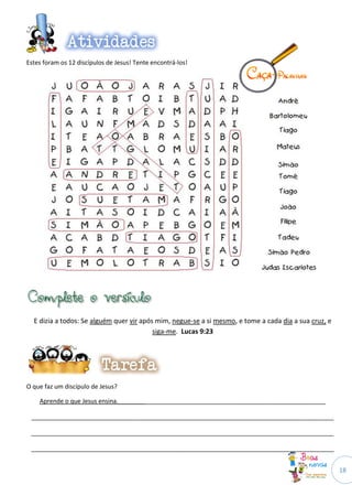 18
Estes foram os 12 discípulos de Jesus! Tente encontrá-los!
E dizia a todos: Se alguém quer vir após mim, negue-se a si mesmo, e tome a cada dia a sua cruz, e
siga-me. Lucas 9:23
O que faz um discípulo de Jesus?
Aprende o que Jesus ensina._____________________________________________________________
_________________________________________________________________________________________
_________________________________________________________________________________________
_________________________________________________________________________________________
 