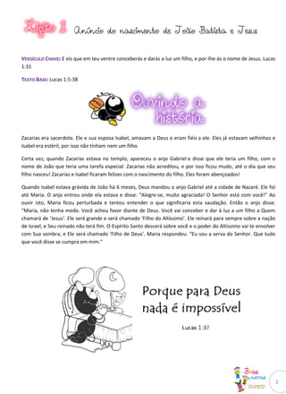 2
AAnnúúnncciioo ddoo nnaasscciimmeennttoo ddee JJooããoo BBaattiissttaa ee JJeessuuss
VVEERRSSÍÍCCUULLOO CCHHAAVVEE:: E eis que em teu ventre conceberás e darás a luz um filho, e por-lhe-ás o nome de Jesus. Lucas
1:31
TTEEXXTTOO BBAASSEE:: Lucas 1:5-38
Zacarias era sacerdote. Ele e sua esposa Isabel, amavam a Deus e eram fiéis a ele. Eles já estavam velhinhos e
Isabel era estéril, por isso não tinham nem um filho.
Certa vez, quando Zacarias estava no templo, apareceu o anjo Gabriel e disse que ele teria um filho, com o
nome de João que teria uma tarefa especial. Zacarias não acreditou, e por isso ficou mudo, até o dia que seu
filho nasceu! Zacarias e Isabel ficaram felizes com o nascimento do filho. Eles foram abençoados!
Quando Isabel estava grávida de João há 6 meses, Deus mandou o anjo Gabriel até a cidade de Nazaré. Ele foi
até Maria. O anjo entrou onde ela estava e disse: “Alegre-se, muito agraciada! O Senhor está com você!” Ao
ouvir isto, Maria ficou perturbada e tentou entender o que significaria esta saudação. Então o anjo disse:
“Maria, não tenha medo. Você achou favor diante de Deus. Você vai conceber e dar à luz a um filho a Quem
chamará de ‘Jesus’. Ele será grande e será chamado ‘Filho do Altíssimo’. Ele reinará para sempre sobre a nação
de Israel, e Seu reinado não terá fim. O Espírito Santo descerá sobre você e o poder do Altíssimo vai te envolver
com Sua sombra; e Ele será chamado ‘Filho de Deus’. Maria respondeu: “Eu sou a serva do Senhor. Que tudo
que você disse se cumpra em mim.”
 