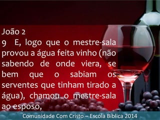 João 2
9 E, logo que o mestre-sala
provou a água feita vinho (não
sabendo de onde viera, se
bem que o sabiam os
serventes que tinham tirado a
água), chamou o mestre-sala
ao esposo,
Comunidade Com Cristo – Escola Bíblica 2014
 