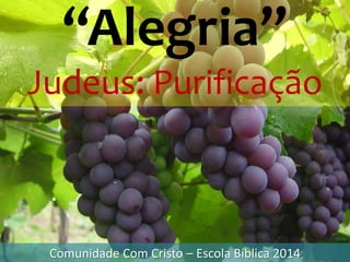 “Alegria”
Judeus: Purificação
Comunidade Com Cristo – Escola Bíblica 2014
 