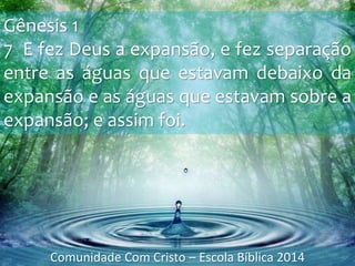 Gênesis 1
7 E fez Deus a expansão, e fez separação
entre as águas que estavam debaixo da
expansão e as águas que estavam sobre a
expansão; e assim foi.
Comunidade Com Cristo – Escola Bíblica 2014
 