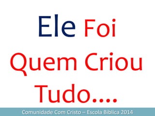 Ele Foi
Quem Criou
Tudo....Comunidade Com Cristo – Escola Bíblica 2014
 