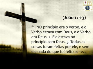 "1 NO princípio era o Verbo, e o
Verbo estava com Deus, e o Verbo
era Deus. 2 Ele estava no
princípio com Deus. 3 Todas as
coisas foram feitas por ele, e sem
ele nada do que foi feito se fez.
(João 1 : 1-3)
 