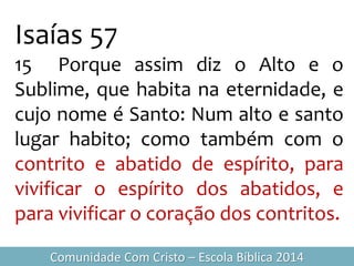 Isaías 57
15 Porque assim diz o Alto e o
Sublime, que habita na eternidade, e
cujo nome é Santo: Num alto e santo
lugar habito; como também com o
contrito e abatido de espírito, para
vivificar o espírito dos abatidos, e
para vivificar o coração dos contritos.
Comunidade Com Cristo – Escola Bíblica 2014
 