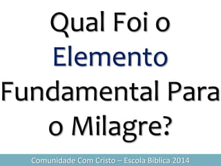 Qual Foi o
Elemento
Fundamental Para
o Milagre?
Comunidade Com Cristo – Escola Bíblica 2014
 