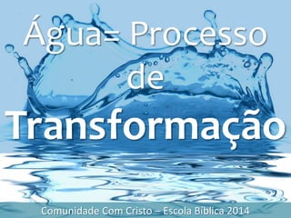 Água= Processo
de
Transformação
Comunidade Com Cristo – Escola Bíblica 2014
 