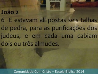 Comunidade Com Cristo – Escola Bíblica 2014
João 2
6 E estavam ali postas seis talhas
de pedra, para as purificações dos
judeus, e em cada uma cabiam
dois ou três almudes.
 
