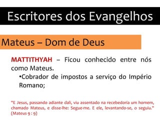 Mateus – Dom de Deus
Escritores dos Evangelhos
MATTITHYAH – Ficou conhecido entre nós
como Mateus.
•Cobrador de impostos a serviço do Império
Romano;
"E Jesus, passando adiante dali, viu assentado na recebedoria um homem,
chamado Mateus, e disse-lhe: Segue-me. E ele, levantando-se, o seguiu."
(Mateus 9 : 9)
 