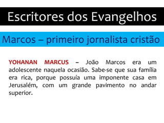 Marcos – primeiro jornalista cristão
Escritores dos Evangelhos
YOHANAN MARCUS – João Marcos era um
adolescente naquela ocasião. Sabe-se que sua família
era rica, porque possuía uma imponente casa em
Jerusalém, com um grande pavimento no andar
superior.
 