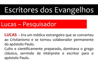 Lucas – Pesquisador
Escritores dos Evangelhos
LUCAS – Era um médico estrangeiro que se converteu
ao Cristianismo e se tornou colaborador permanente
do apóstolo Paulo.
Culto e cientificamente preparado, dominava o grego
clássico, servindo de intérprete e escritor para o
apóstolo Paulo.
 