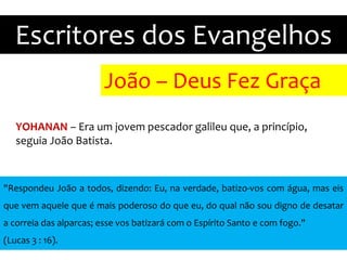 João – Deus Fez Graça
Escritores dos Evangelhos
YOHANAN – Era um jovem pescador galileu que, a princípio,
seguia João Batista.
"Respondeu João a todos, dizendo: Eu, na verdade, batizo-vos com água, mas eis
que vem aquele que é mais poderoso do que eu, do qual não sou digno de desatar
a correia das alparcas; esse vos batizará com o Espírito Santo e com fogo."
(Lucas 3 : 16).
 
