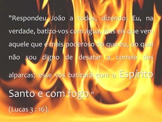 "Respondeu João a todos, dizendo: Eu, na
verdade, batizo-vos com água, mas eis que vem
aquele que é mais poderoso do que eu, do qual
não sou digno de desatar a correia das
alparcas; esse vos batizará com o Espírito
Santo e com fogo."
(Lucas 3 : 16).
 